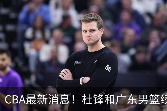 CBA最新消息！杜锋和广东男篮续约四年，浙江官宣续约法莱卡斯，郭艾伦续约遇阻